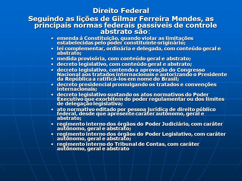 Direito Federal Seguindo as lições de Gilmar Ferreira Mendes, as principais normas federais passíveis de controle abstrato são: