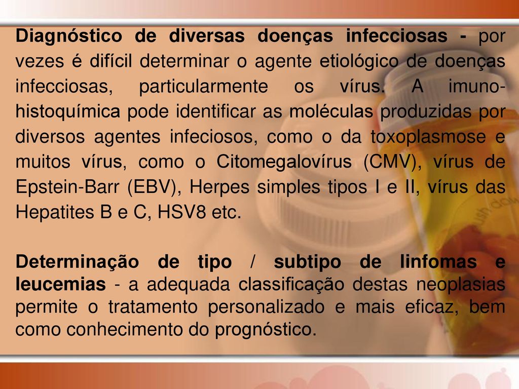 Diagnóstico de diversas doenças infecciosas - por vezes é difícil determinar o agente etiológico de doenças infecciosas, particularmente os vírus. A imuno-histoquímica pode identificar as moléculas produzidas por diversos agentes infeciosos, como o da toxoplasmose e muitos vírus, como o Citomegalovírus (CMV), vírus de Epstein-Barr (EBV), Herpes simples tipos I e II, vírus das Hepatites B e C, HSV8 etc.