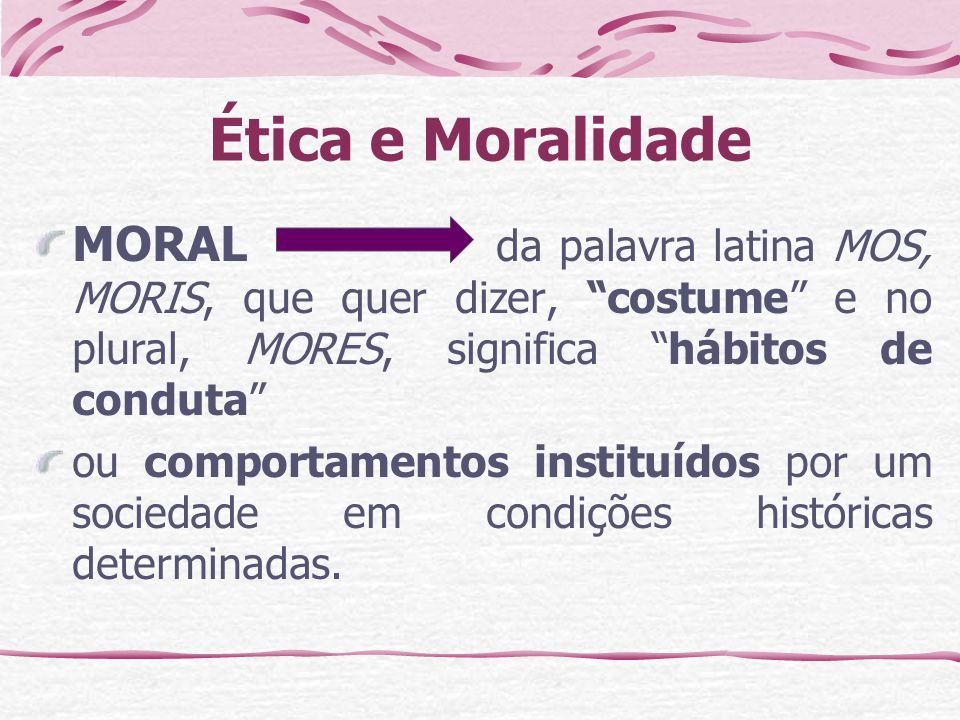 Ética e Moralidade MORAL da palavra latina MOS, MORIS, que quer dizer, costume e no plural, MORES, significa hábitos de conduta