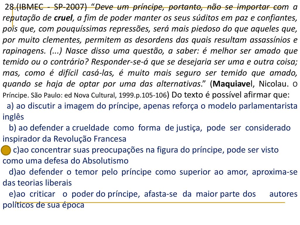28.(IBMEC - SP-2007) Deve um príncipe, portanto, não se importar com a reputação de cruel, a fim de poder manter os seus súditos em paz e confiantes, pois que, com pouquíssimas repressões, será mais piedoso do que aqueles que, por muito clementes, permitem as desordens das quais resultam assassínios e rapinagens. (...) Nasce disso uma questão, a saber: é melhor ser amado que temido ou o contrário Responder-se-á que se desejaria ser uma e outra coisa; mas, como é difícil casá-las, é muito mais seguro ser temido que amado, quando se haja de optar por uma das alternativas. (Maquiavel, Nicolau. O Príncipe. São Paulo: ed Nova Cultural, 1999.p ) Do texto é possível afirmar que: