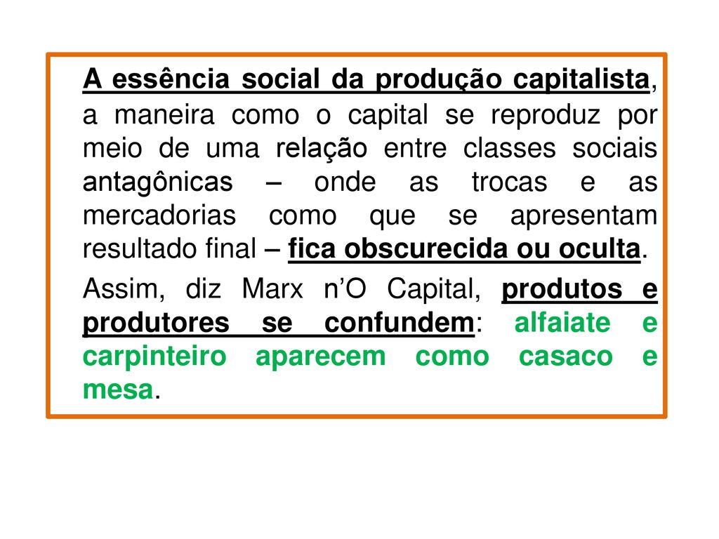 A essência social da produção capitalista, a maneira como o capital se reproduz por meio de uma relação entre classes sociais antagônicas – onde as trocas e as mercadorias como que se apresentam resultado final – fica obscurecida ou oculta.