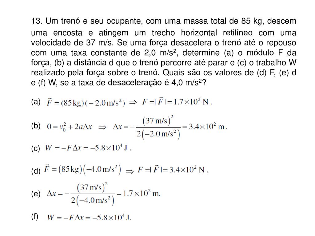 13. Um trenó e seu ocupante, com uma massa total de 85 kg, descem uma encosta e atingem um trecho horizontal retilíneo com uma velocidade de 37 m/s. Se uma força desacelera o trenó até o repouso com uma taxa constante de 2,0 m/s2, determine (a) o módulo F da força, (b) a distância d que o trenó percorre até parar e (c) o trabalho W realizado pela força sobre o trenó. Quais são os valores de (d) F, (e) d e (f) W, se a taxa de desaceleração é 4,0 m/s2