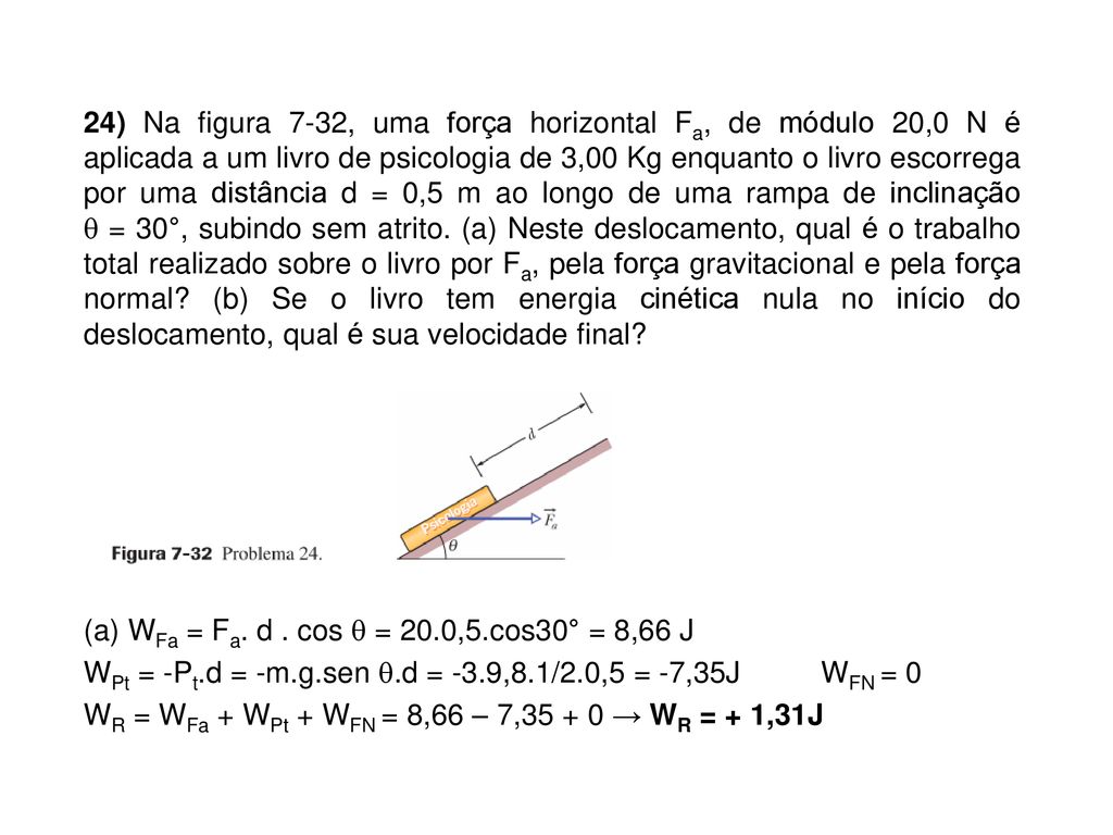 24) Na figura 7-32, uma força horizontal Fa, de módulo 20,0 N é aplicada a um livro de psicologia de 3,00 Kg enquanto o livro escorrega por uma distância d = 0,5 m ao longo de uma rampa de inclinação  = 30°, subindo sem atrito.
