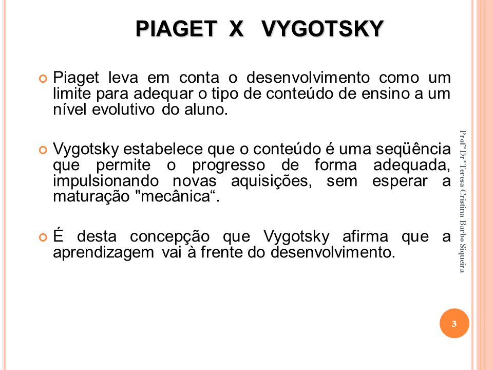 PIAGET X VYGOTSKY Piaget leva em conta o desenvolvimento como um limite para adequar o tipo de conteúdo de ensino a um nível evolutivo do aluno.