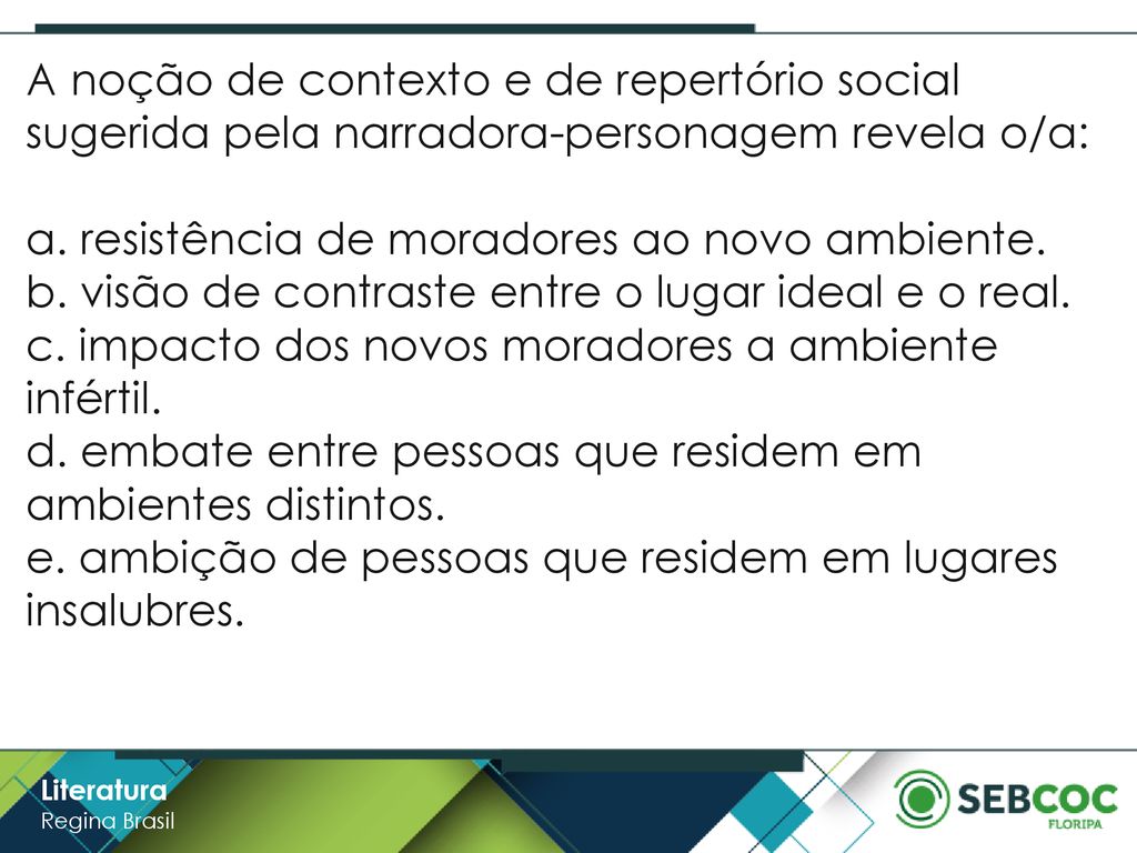A noção de contexto e de repertório social sugerida pela narradora-personagem revela o/a: a. resistência de moradores ao novo ambiente. b. visão de contraste entre o lugar ideal e o real. c. impacto dos novos moradores a ambiente infértil. d. embate entre pessoas que residem em ambientes distintos. e. ambição de pessoas que residem em lugares insalubres.
