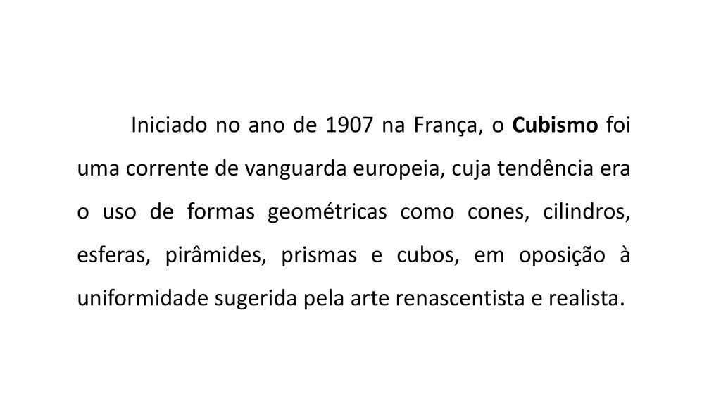 Iniciado no ano de 1907 na França, o Cubismo foi uma corrente de vanguarda europeia, cuja tendência era o uso de formas geométricas como cones, cilindros, esferas, pirâmides, prismas e cubos, em oposição à uniformidade sugerida pela arte renascentista e realista.