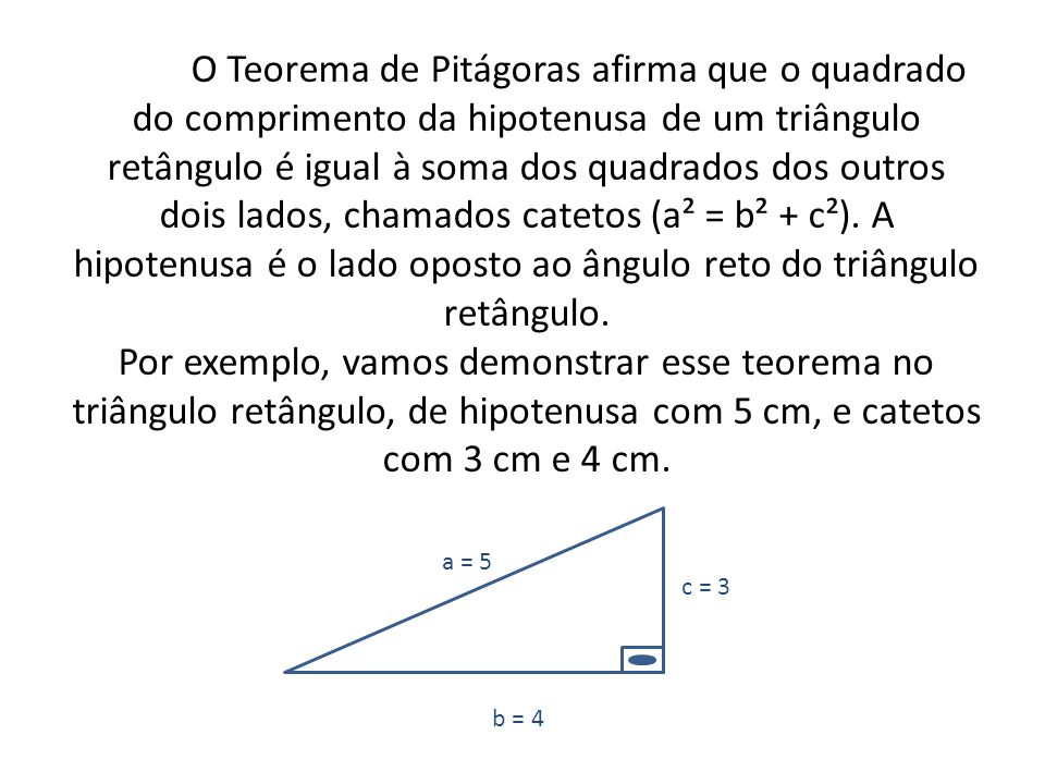 O Teorema de Pitágoras afirma que o quadrado do comprimento da hipotenusa de um triângulo retângulo é igual à soma dos quadrados dos outros dois lados, chamados catetos (a² = b² + c²). A hipotenusa é o lado oposto ao ângulo reto do triângulo retângulo. Por exemplo, vamos demonstrar esse teorema no triângulo retângulo, de hipotenusa com 5 cm, e catetos com 3 cm e 4 cm.