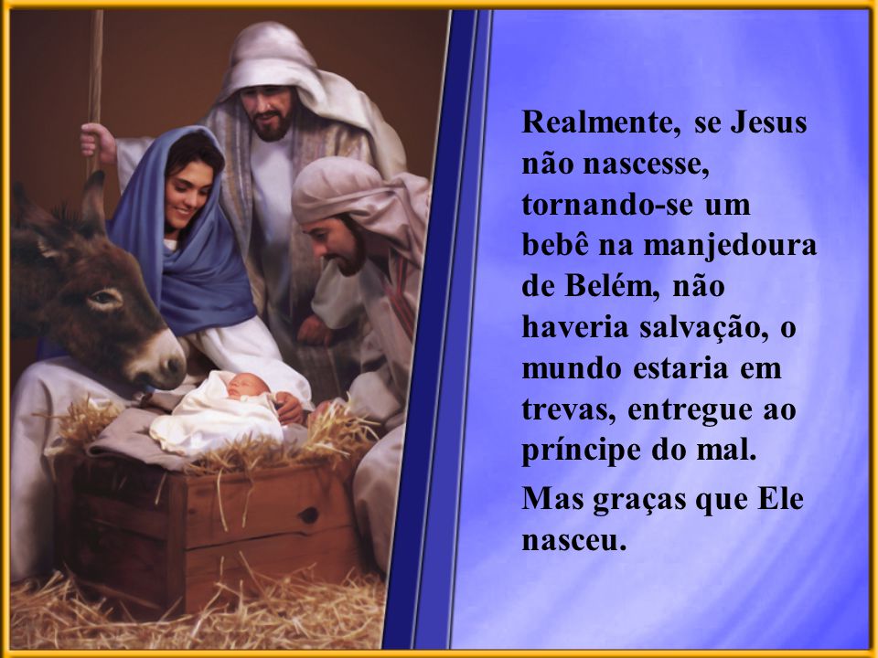 Realmente, se Jesus não nascesse, tornando-se um bebê na manjedoura de Belém, não haveria salvação, o mundo estaria em trevas, entregue ao príncipe do mal.