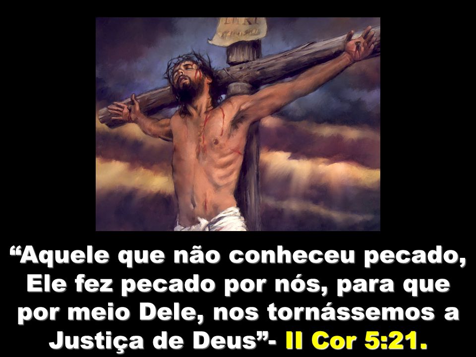 Aquele que não conheceu pecado, Ele fez pecado por nós, para que por meio Dele, nos tornássemos a Justiça de Deus - II Cor 5:21.