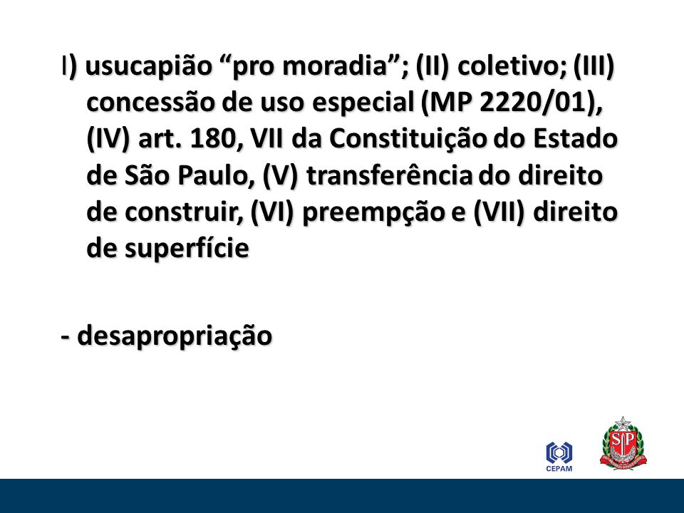 I) usucapião pro moradia ; (II) coletivo; (III) concessão de uso especial (MP 2220/01), (IV) art. 180, VII da Constituição do Estado de São Paulo, (V) transferência do direito de construir, (VI) preempção e (VII) direito de superfície