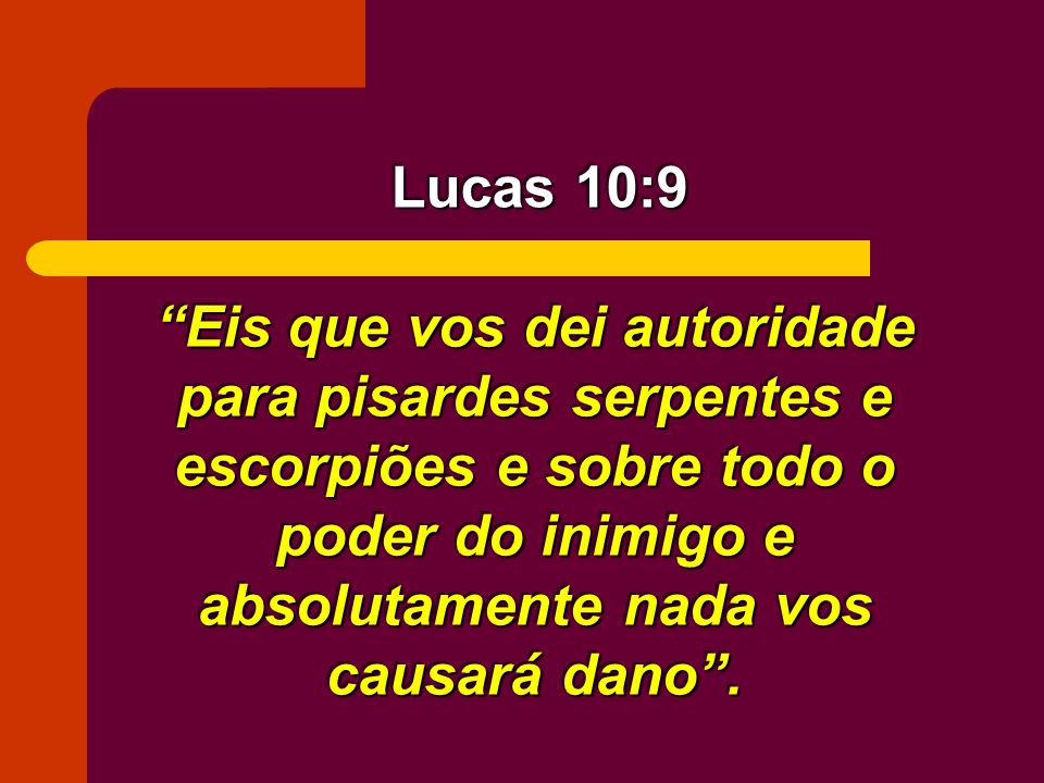 Lucas 10:9 Eis que vos dei autoridade para pisardes serpentes e escorpiões e sobre todo o poder do inimigo e absolutamente nada vos causará dano .