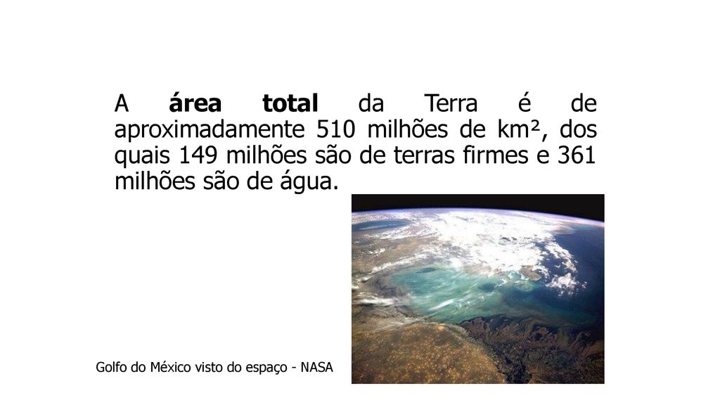 A área total da Terra é de aproximadamente 510 milhões de km², dos quais 149 milhões são de terras firmes e 361 milhões são de água.