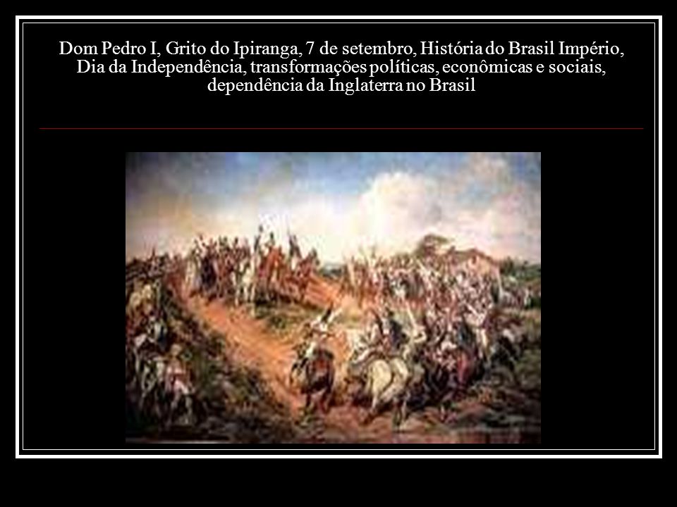Dom Pedro I, Grito do Ipiranga, 7 de setembro, História do Brasil Império, Dia da Independência, transformações políticas, econômicas e sociais, dependência da Inglaterra no Brasil