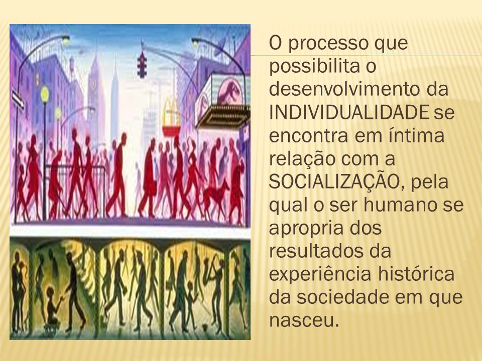 O processo que possibilita o desenvolvimento da INDIVIDUALIDADE se encontra em íntima relação com a SOCIALIZAÇÃO, pela qual o ser humano se apropria dos resultados da experiência histórica da sociedade em que nasceu.