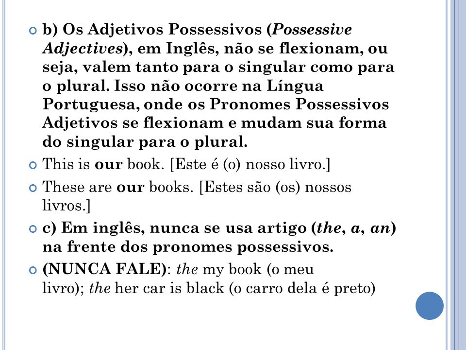 b) Os Adjetivos Possessivos (Possessive Adjectives), em Inglês, não se flexionam, ou seja, valem tanto para o singular como para o plural. Isso não ocorre na Língua Portuguesa, onde os Pronomes Possessivos Adjetivos se flexionam e mudam sua forma do singular para o plural.