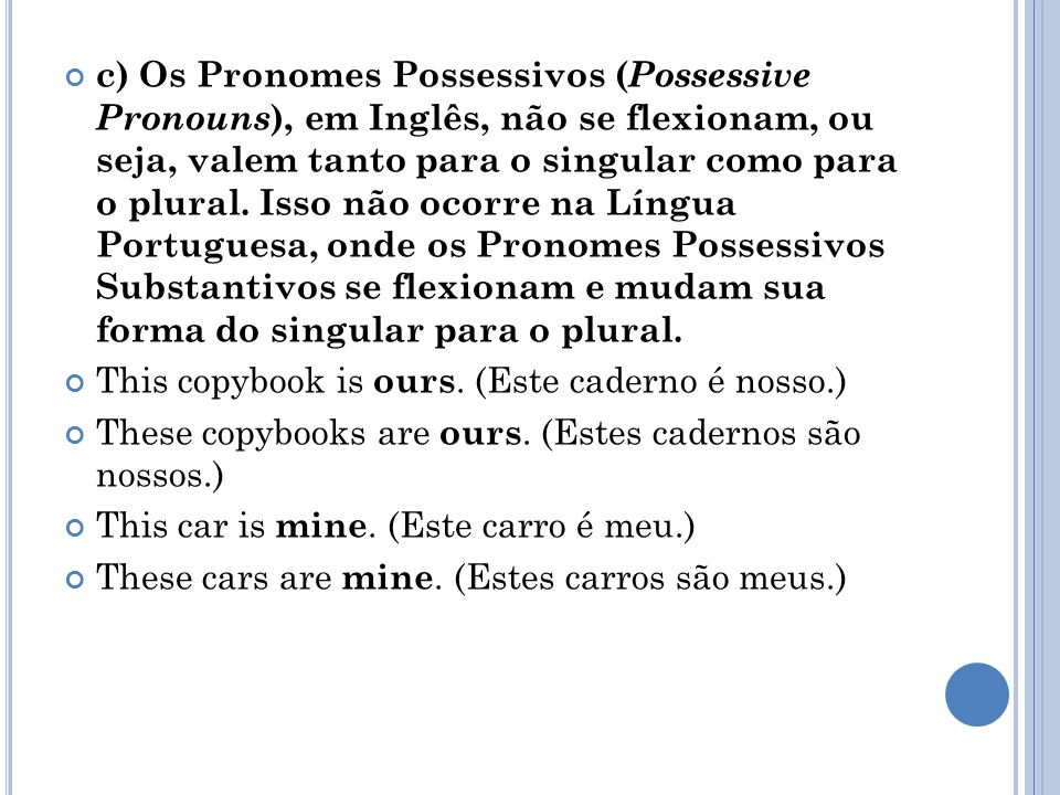 c) Os Pronomes Possessivos (Possessive Pronouns), em Inglês, não se flexionam, ou seja, valem tanto para o singular como para o plural. Isso não ocorre na Língua Portuguesa, onde os Pronomes Possessivos Substantivos se flexionam e mudam sua forma do singular para o plural.