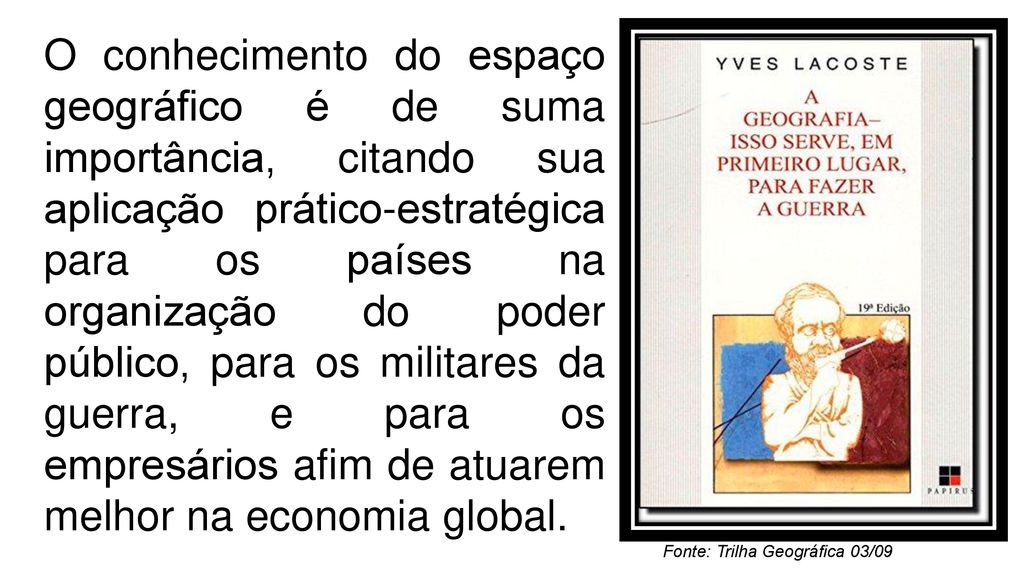 O conhecimento do espaço geográfico é de suma importância, citando sua aplicação prático-estratégica para os países na organização do poder público, para os militares da guerra, e para os empresários afim de atuarem melhor na economia global.