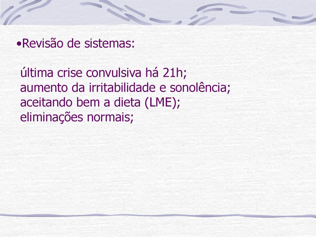 Revisão de sistemas: última crise convulsiva há 21h; aumento da irritabilidade e sonolência; aceitando bem a dieta (LME); eliminações normais;