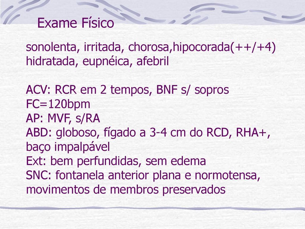 sonolenta, irritada, chorosa,hipocorada(++/+4) hidratada, eupnéica, afebril ACV: RCR em 2 tempos, BNF s/ sopros FC=120bpm AP: MVF, s/RA ABD: globoso, fígado a 3-4 cm do RCD, RHA+, baço impalpável Ext: bem perfundidas, sem edema SNC: fontanela anterior plana e normotensa, movimentos de membros preservados