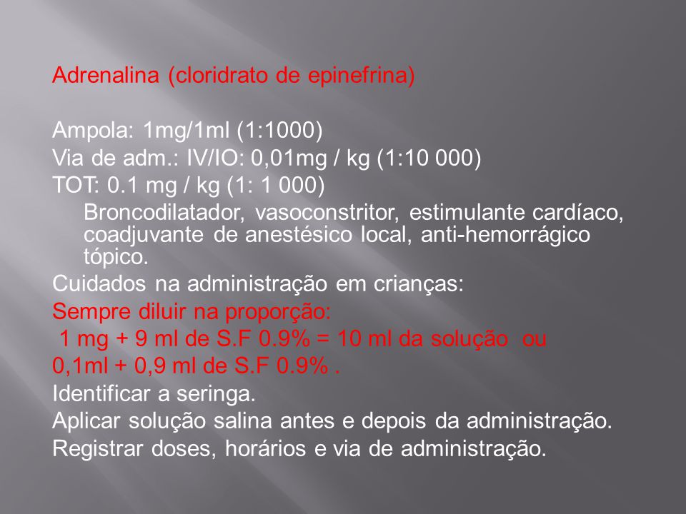 Adrenalina (cloridrato de epinefrina) Ampola: 1mg/1ml (1:1000) Via de adm.: IV/IO: 0,01mg / kg (1:10 000) TOT: 0.1 mg / kg (1: 1 000) Broncodilatador, vasoconstritor, estimulante cardíaco, coadjuvante de anestésico local, anti-hemorrágico tópico.