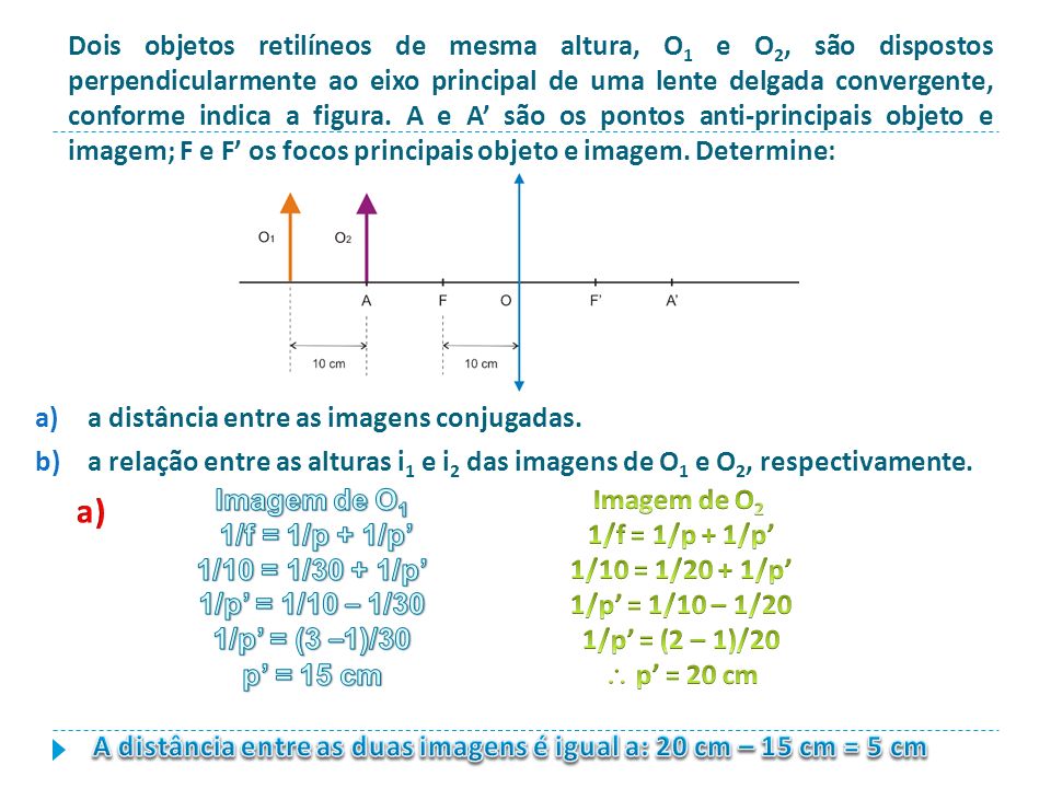 Dois objetos retilíneos de mesma altura, O1 e O2, são dispostos perpendicularmente ao eixo principal de uma lente delgada convergente, conforme indica a figura. A e A’ são os pontos anti-principais objeto e imagem; F e F’ os focos principais objeto e imagem. Determine: