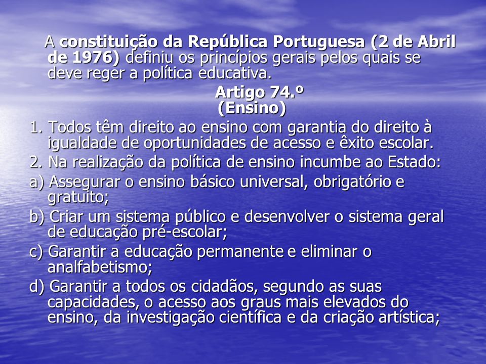 A constituição da República Portuguesa (2 de Abril de 1976) definiu os princípios gerais pelos quais se deve reger a política educativa.