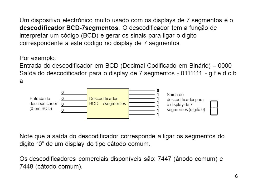 Um dispositivo electrónico muito usado com os displays de 7 segmentos é o descodificador BCD-7segmentos. O descodificador tem a função de interpretar um código (BCD) e gerar os sinais para ligar o digito correspondente a este código no display de 7 segmentos.