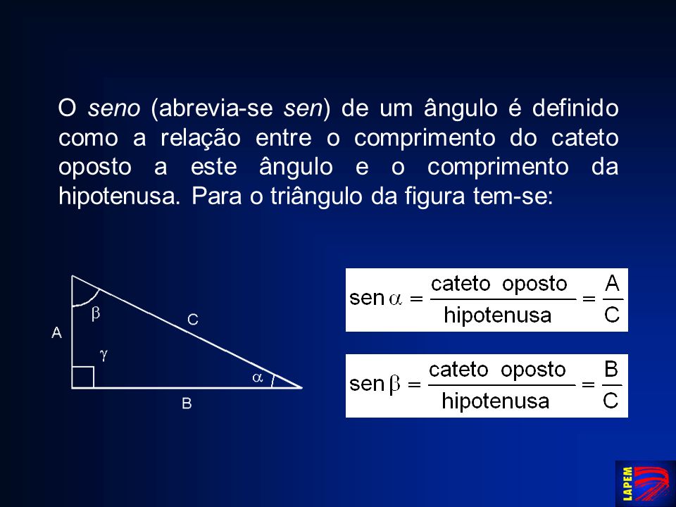 O seno (abrevia-se sen) de um ângulo é definido como a relação entre o comprimento do cateto oposto a este ângulo e o comprimento da hipotenusa.