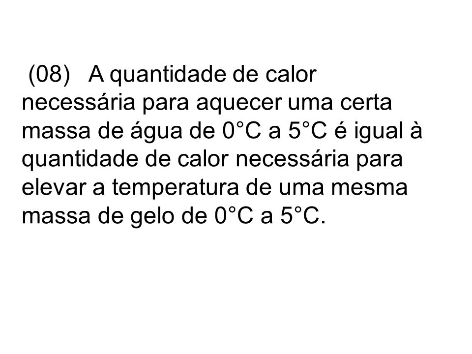 (08) A quantidade de calor necessária para aquecer uma certa massa de água de 0°C a 5°C é igual à quantidade de calor necessária para elevar a temperatura de uma mesma massa de gelo de 0°C a 5°C.