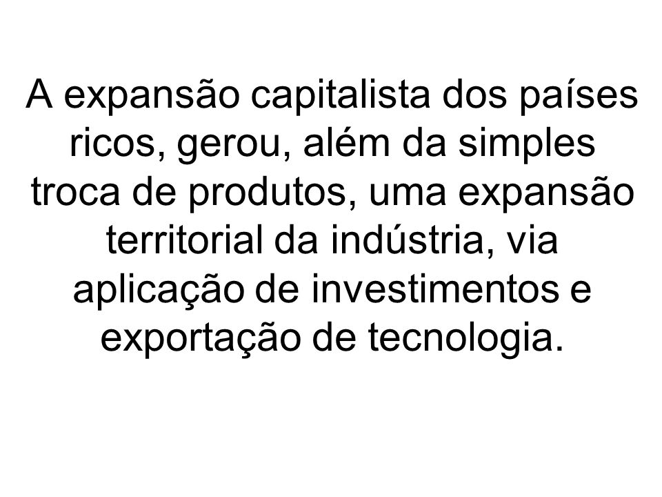 A expansão capitalista dos países ricos, gerou, além da simples troca de produtos, uma expansão territorial da indústria, via aplicação de investimentos e exportação de tecnologia.