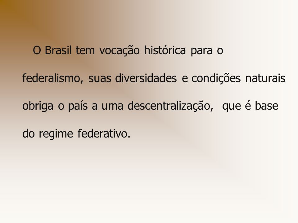 O Brasil tem vocação histórica para o federalismo, suas diversidades e condições naturais obriga o país a uma descentralização, que é base do regime federativo.