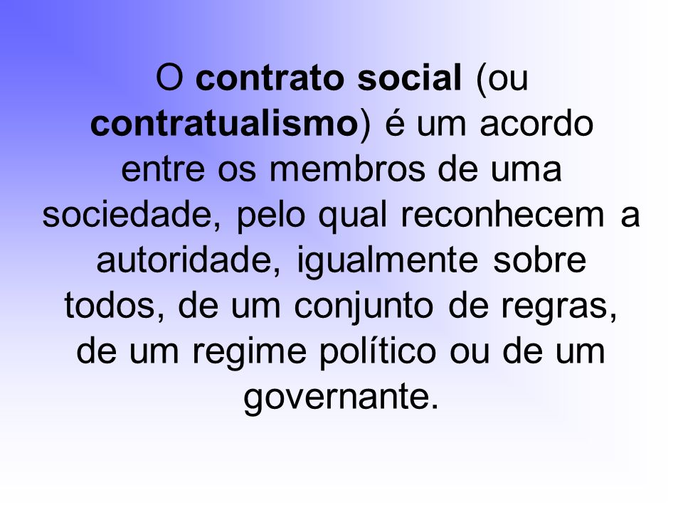 O contrato social (ou contratualismo) é um acordo entre os membros de uma sociedade, pelo qual reconhecem a autoridade, igualmente sobre todos, de um conjunto de regras, de um regime político ou de um governante.