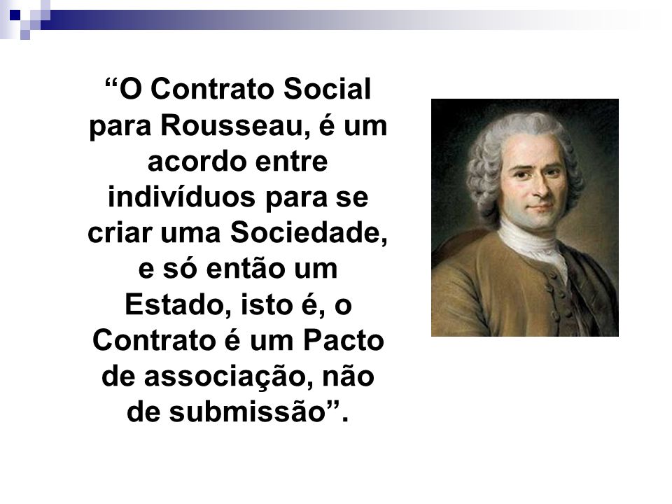 O Contrato Social para Rousseau, é um acordo entre indivíduos para se criar uma Sociedade, e só então um Estado, isto é, o Contrato é um Pacto de associação, não de submissão .
