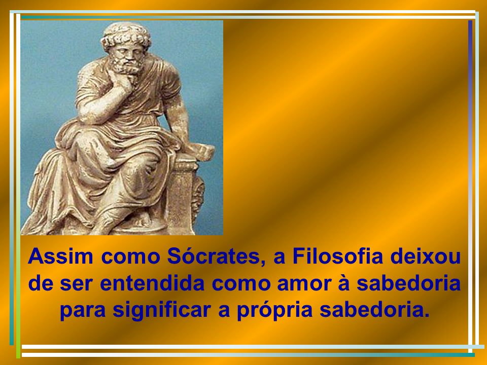 Assim como Sócrates, a Filosofia deixou de ser entendida como amor à sabedoria para significar a própria sabedoria.