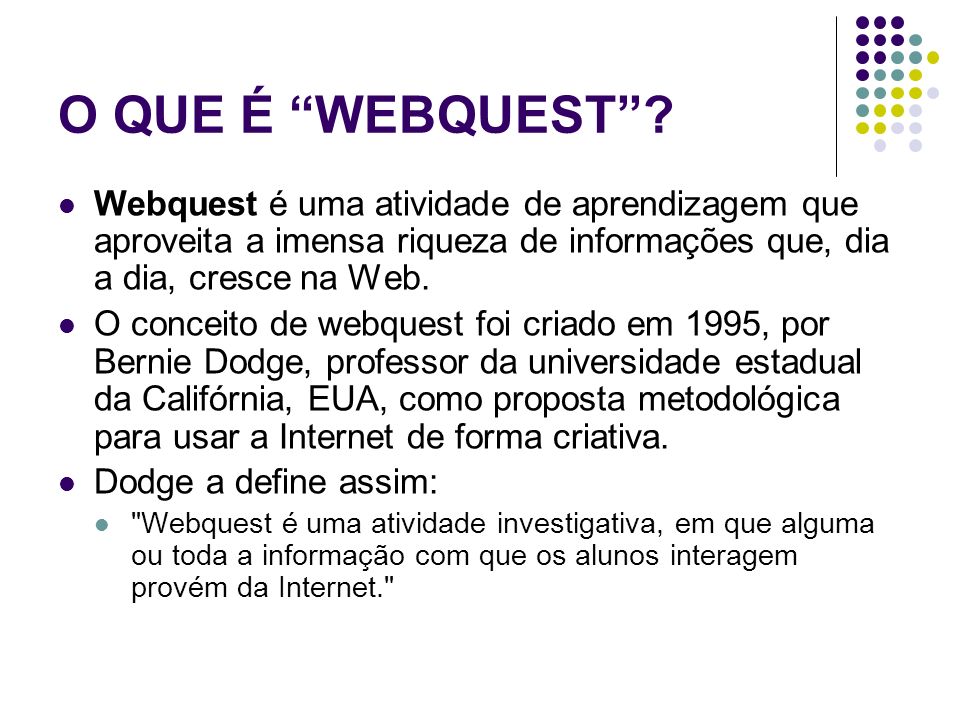O QUE É WEBQUEST Webquest é uma atividade de aprendizagem que aproveita a imensa riqueza de informações que, dia a dia, cresce na Web.