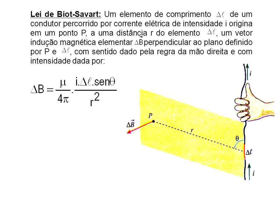 Lei de Biot-Savart: Um elemento de comprimento de um condutor percorrido por corrente elétrica de intensidade i origina em um ponto P, a uma distância r do elemento , um vetor indução magnética elementar perpendicular ao plano definido por P e , com sentido dado pela regra da mão direita e com intensidade dada por: