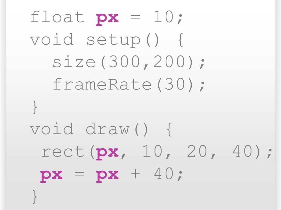 float px = 10; void setup() { size(300,200); frameRate(30); } void draw() { rect(px, 10, 20, 40);