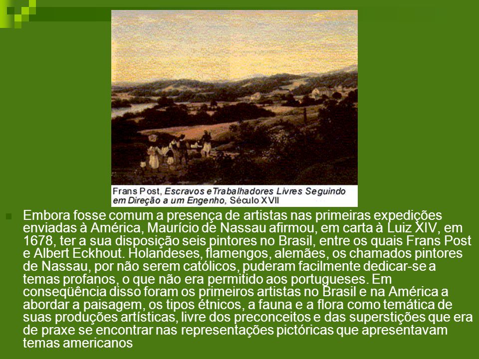 Embora fosse comum a presença de artistas nas primeiras expedições enviadas à América, Maurício de Nassau afirmou, em carta à Luiz XIV, em 1678, ter a sua disposição seis pintores no Brasil, entre os quais Frans Post e Albert Eckhout.