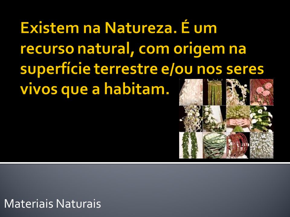 Existem na Natureza. É um recurso natural, com origem na superfície terrestre e/ou nos seres vivos que a habitam.