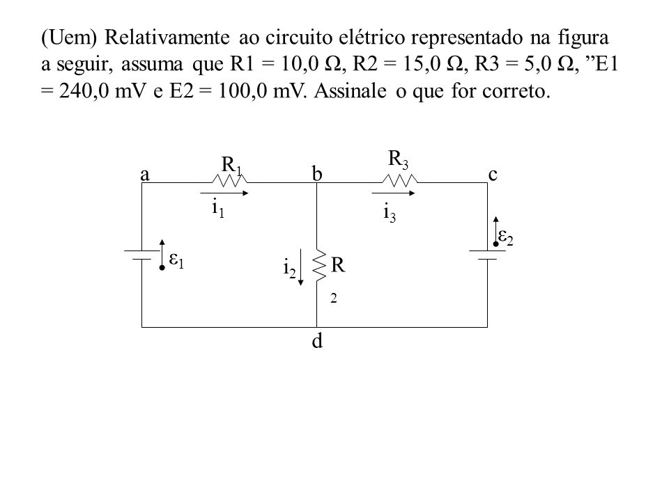 (Uem) Relativamente ao circuito elétrico representado na figura a seguir, assuma que R1 = 10,0 Ω, R2 = 15,0 Ω, R3 = 5,0 Ω, E1 = 240,0 mV e E2 = 100,0 mV. Assinale o que for correto.