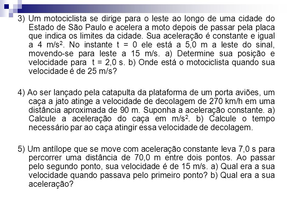 3) Um motociclista se dirige para o leste ao longo de uma cidade do Estado de São Paulo e acelera a moto depois de passar pela placa que indica os limites da cidade. Sua aceleração é constante e igual a 4 m/s2. No instante t = 0 ele está a 5,0 m a leste do sinal, movendo-se para leste a 15 m/s. a) Determine sua posição e velocidade para t = 2,0 s. b) Onde está o motociclista quando sua velocidade é de 25 m/s