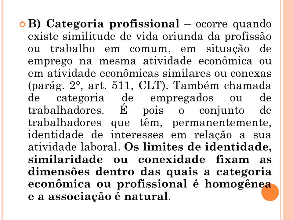 B) Categoria profissional – ocorre quando existe similitude de vida oriunda da profissão ou trabalho em comum, em situação de emprego na mesma atividade econômica ou em atividade econômicas similares ou conexas (parág.