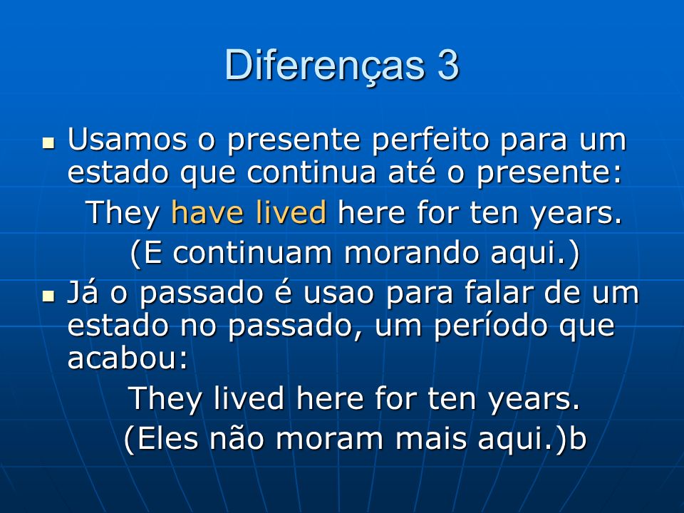 Diferenças 3 Usamos o presente perfeito para um estado que continua até o presente: They have lived here for ten years.