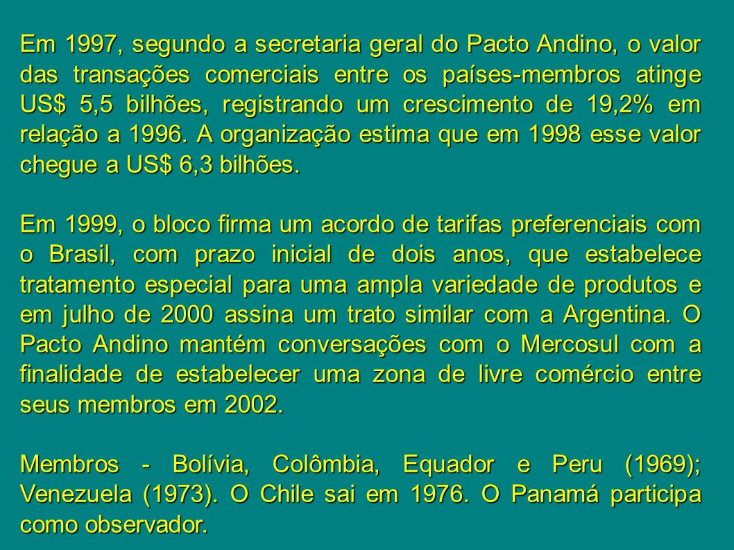 Em 1997, segundo a secretaria geral do Pacto Andino, o valor das transações comerciais entre os países-membros atinge US$ 5,5 bilhões, registrando um crescimento de 19,2% em relação a A organização estima que em 1998 esse valor chegue a US$ 6,3 bilhões.