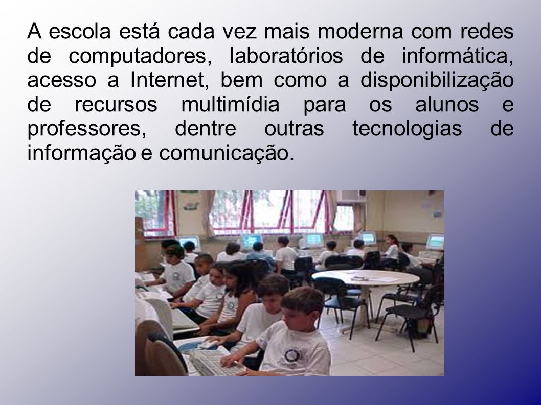 A escola está cada vez mais moderna com redes de computadores, laboratórios de informática, acesso a Internet, bem como a disponibilização de recursos multimídia para os alunos e professores, dentre outras tecnologias de informação e comunicação.