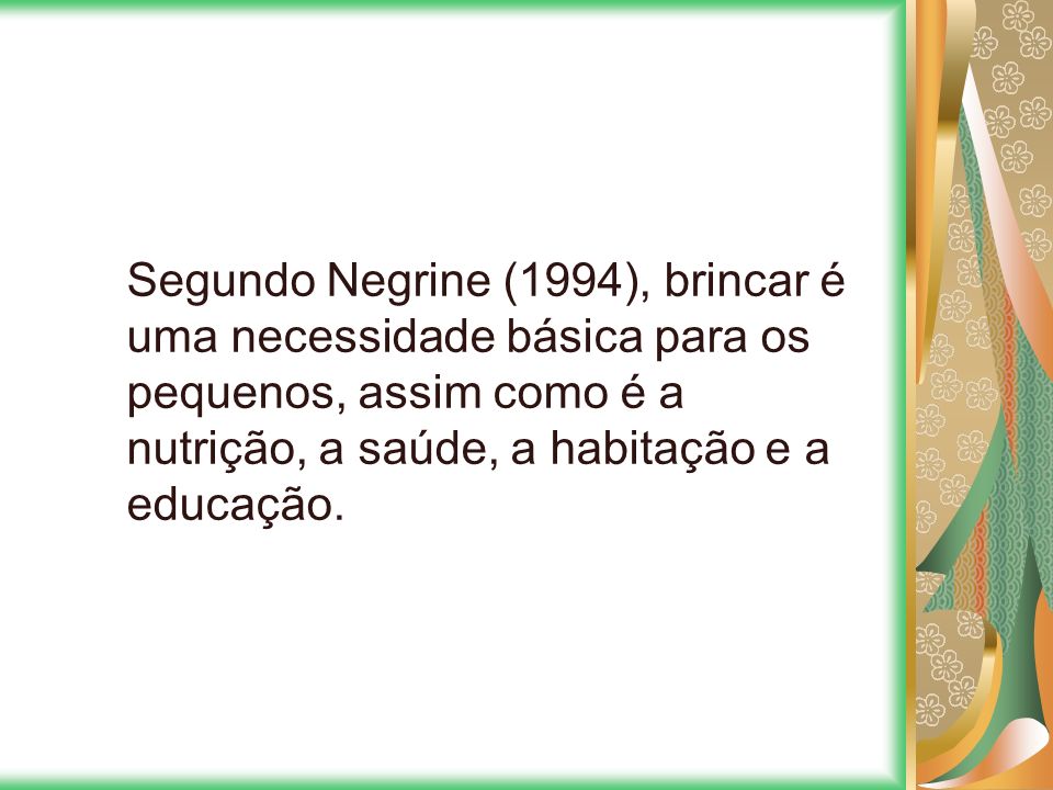 Segundo Negrine (1994), brincar é uma necessidade básica para os pequenos, assim como é a nutrição, a saúde, a habitação e a educação.