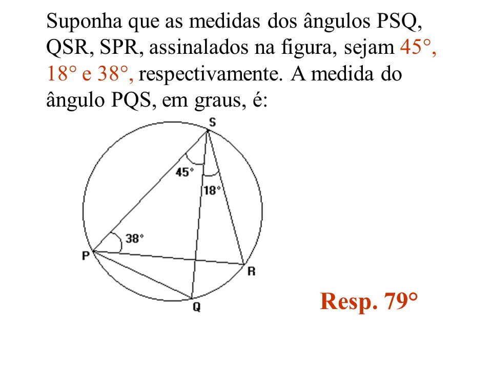 Suponha que as medidas dos ângulos PSQ, QSR, SPR, assinalados na figura, sejam 45°, 18° e 38°, respectivamente. A medida do ângulo PQS, em graus, é: