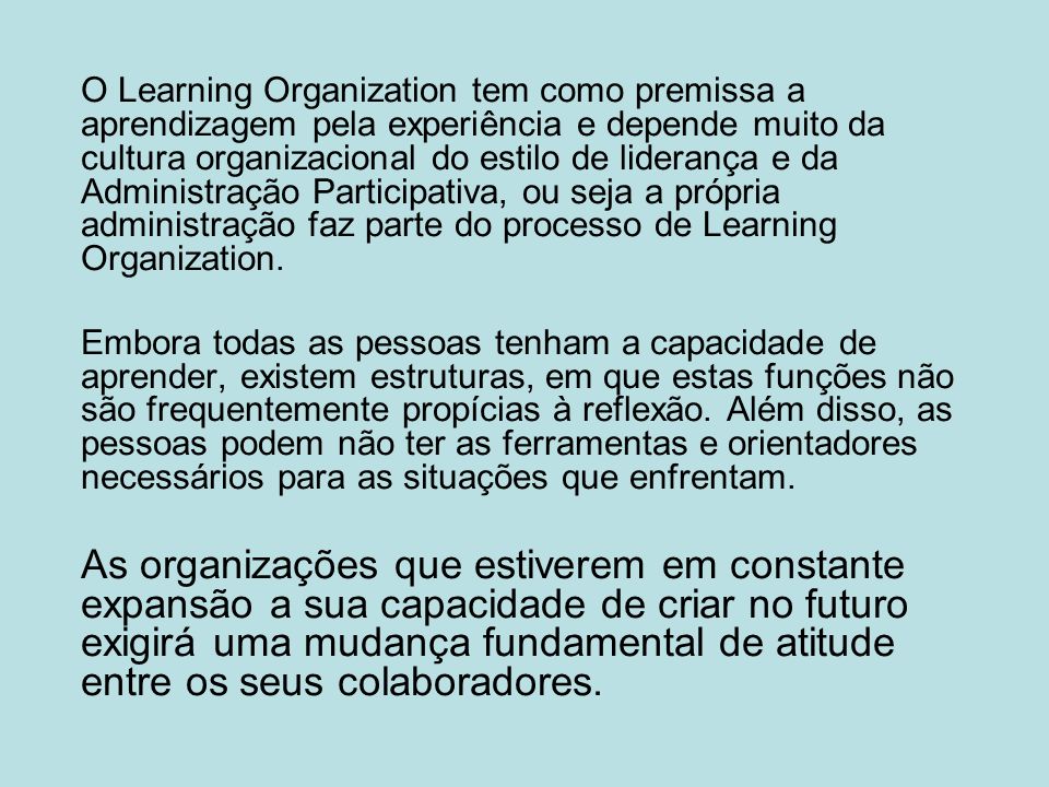 O Learning Organization tem como premissa a aprendizagem pela experiência e depende muito da cultura organizacional do estilo de liderança e da Administração Participativa, ou seja a própria administração faz parte do processo de Learning Organization.