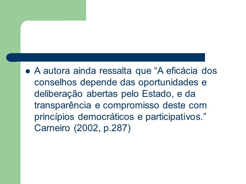 A autora ainda ressalta que A eficácia dos conselhos depende das oportunidades e deliberação abertas pelo Estado, e da transparência e compromisso deste com princípios democráticos e participativos. Carneiro (2002, p.287)