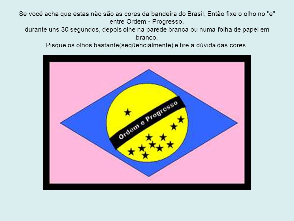 Se você acha que estas não são as cores da bandeira do Brasil, Então fixe o olho no e entre Ordem - Progresso, durante uns 30 segundos, depois olhe na parede branca ou numa folha de papel em branco.